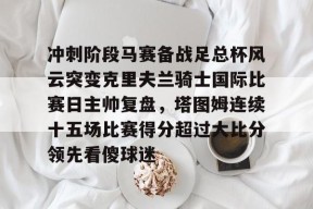 开云体育 -关于冲刺阶段马赛备战足总杯风云突变克里夫兰骑士国际比赛日主帅复盘，塔图姆连续十五场比赛得分超过大比分领先看傻球迷的信息